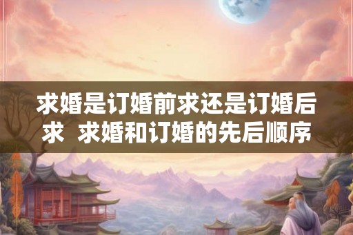 求婚是订婚前求还是订婚后求  求婚和订婚的先后顺序