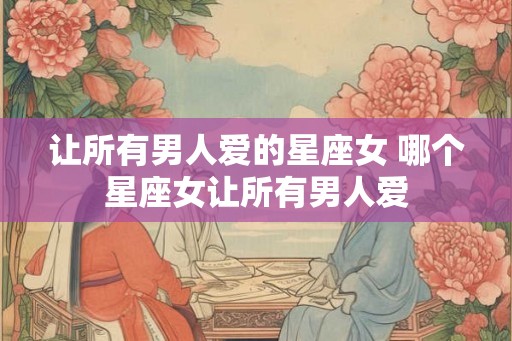 让所有男人爱的星座女 哪个星座女让所有男人爱