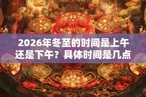 2026年冬至的时间是上午还是下午?具体时间是几点? 2026年冬至的时间是上午还是下午?具体时间是几点?