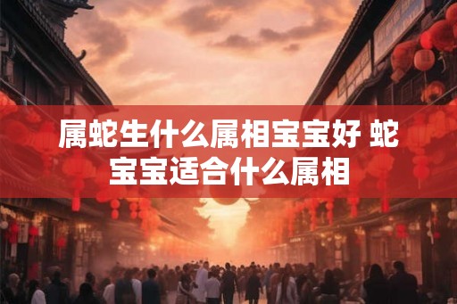 属蛇生什么属相宝宝好 蛇宝宝适合什么属相 属蛇生什么属相宝宝好 蛇宝宝适合什么属相