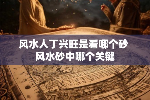 风水人丁兴旺是看哪个砂 风水砂中哪个关键 风水人丁兴旺是看哪个砂 风水砂中哪个关键