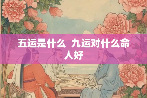 五运是什么 九运对什么命人好 五运是什么 九运对什么命人好