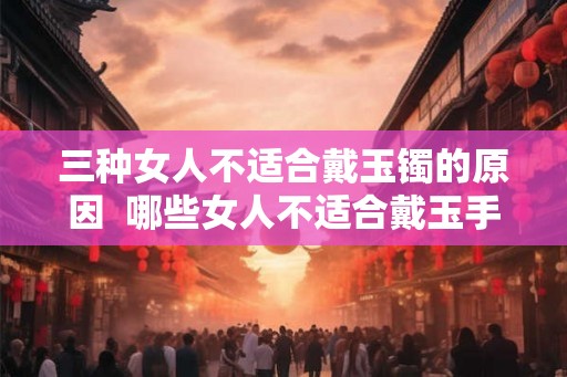 三种女人不适合戴玉镯的原因  哪些女人不适合戴玉手镯