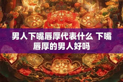男人下嘴唇厚代表什么 下嘴唇厚的男人好吗 男人下嘴唇厚代表什么 下嘴唇厚的男人好吗