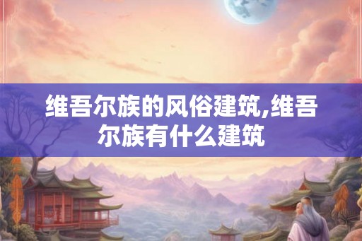 维吾尔族的风俗建筑,维吾尔族有什么建筑 维吾尔族的风俗建筑,维吾尔族有什么建筑