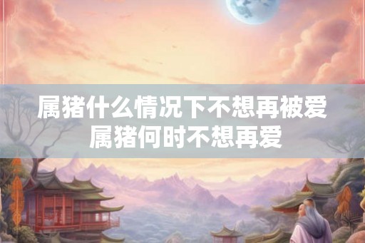 属猪什么情况下不想再被爱 属猪何时不想再爱 属猪什么情况下不想再被爱 属猪何时不想再爱
