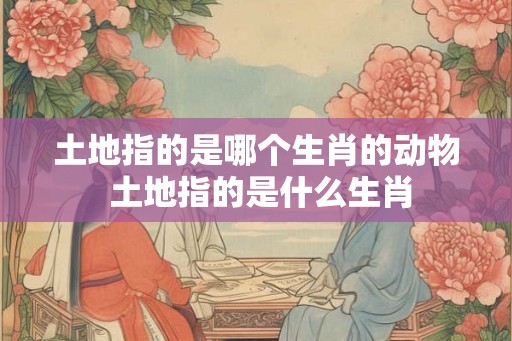 土地指的是哪个生肖的动物 土地指的是什么生肖