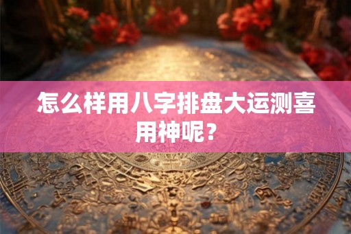怎么样用八字排盘大运测喜用神呢？