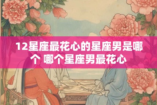 12星座最花心的星座男是哪个 哪个星座男最花心 12星座最花心的星座男是哪个 哪个星座男最花心