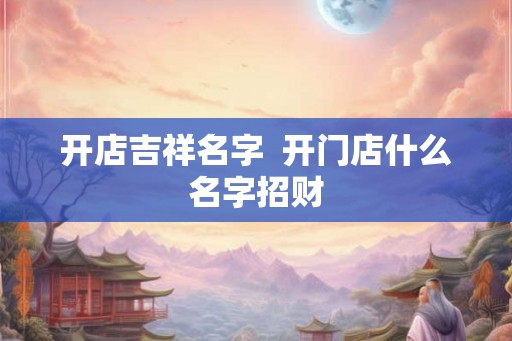 开店吉祥名字 开门店什么名字招财 开店吉祥名字 开门店什么名字招财