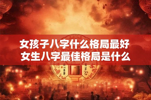 女孩子八字什么格局最好 女生八字最佳格局是什么