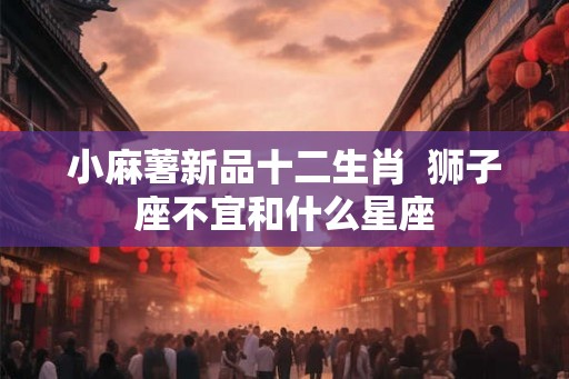 小麻薯新品十二生肖  狮子座不宜和什么星座