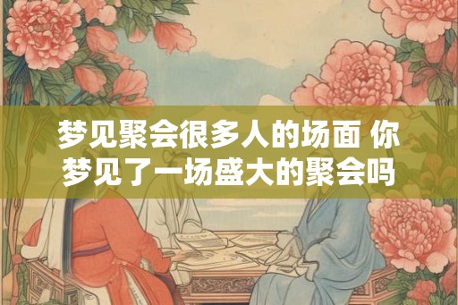 梦见聚会很多人的场面 你梦见了一场盛大的聚会吗