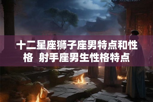 十二星座狮子座男特点和性格  射手座男生性格特点