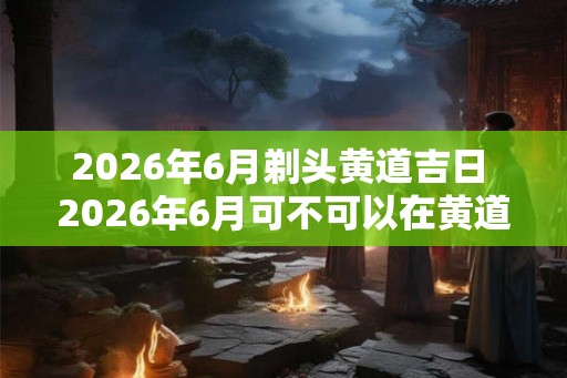 2026年6月剃头黄道吉日 2026年6月可不可以在黄道吉日剃头