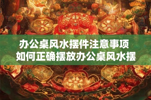 办公桌风水摆件注意事项 如何正确摆放办公桌风水摆件