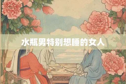 水瓶男特别想睡的女人