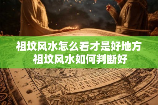 祖坟风水怎么看才是好地方 祖坟风水如何判断好