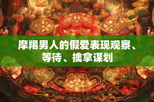 摩羯男人的假爱表现观察、等待、擒拿谋划