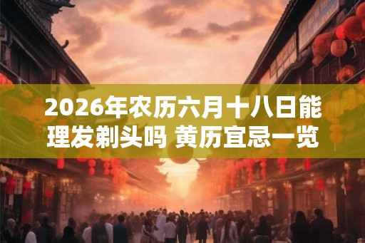 2026年农历六月十八日能理发剃头吗 黄历宜忌一览表