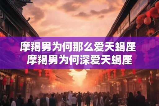 摩羯男为何那么爱天蝎座 摩羯男为何深爱天蝎座