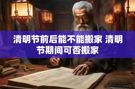 清明节前后能不能搬家 清明节期间可否搬家