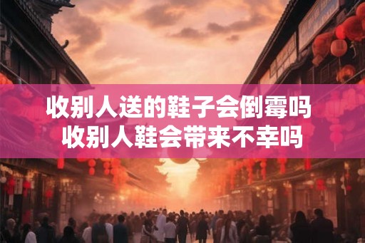 收别人送的鞋子会倒霉吗 收别人鞋会带来不幸吗