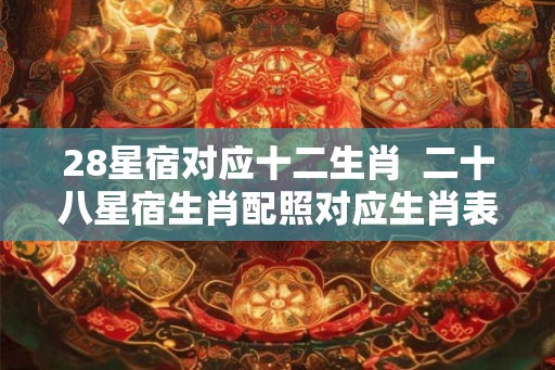 28星宿对应十二生肖  二十八星宿生肖配照对应生肖表