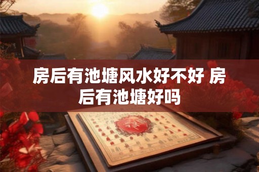 房后有池塘风水好不好 房后有池塘好吗