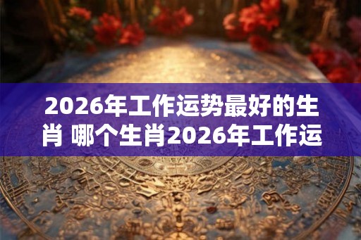 2026年工作运势最好的生肖 哪个生肖2026年工作运势最旺