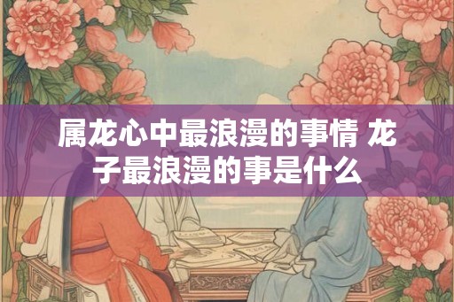 属龙心中最浪漫的事情 龙子最浪漫的事是什么