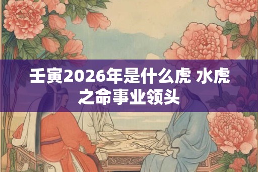 壬寅2026年是什么虎 水虎之命事业领头