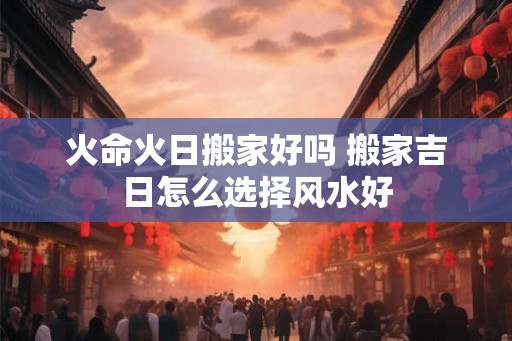 火命火日搬家好吗 搬家吉日怎么选择风水好