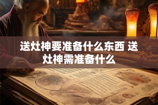 送灶神要准备什么东西 送灶神需准备什么 送灶神要准备什么东西 送灶神需准备什么
