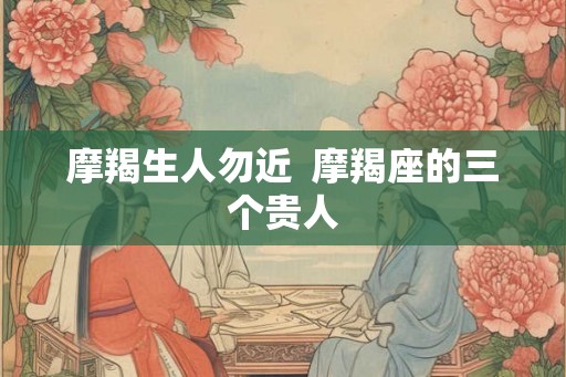 摩羯生人勿近  摩羯座的三个贵人