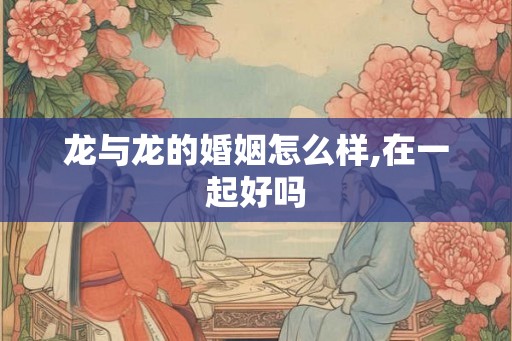 龙与龙的婚姻怎么样,在一起好吗 龙与龙的婚姻怎么样,在一起好吗