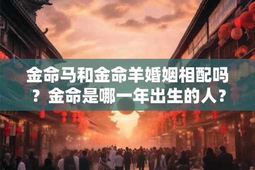 金命马和金命羊婚姻相配吗？金命是哪一年出生的人？