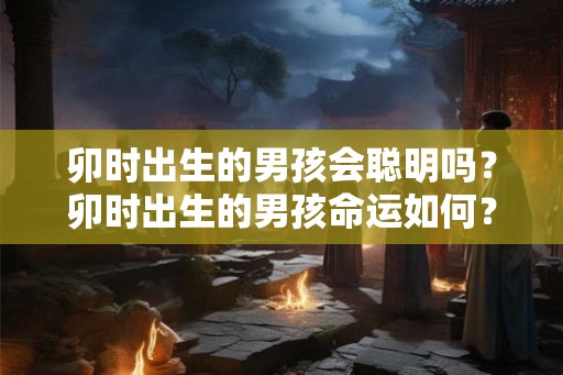 卯时出生的男孩会聪明吗？卯时出生的男孩命运如何？