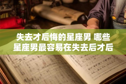 失去才后悔的星座男 哪些星座男最容易在失去后才后悔