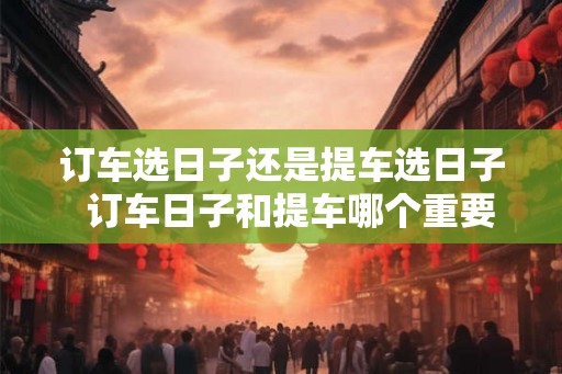 订车选日子还是提车选日子  订车日子和提车哪个重要