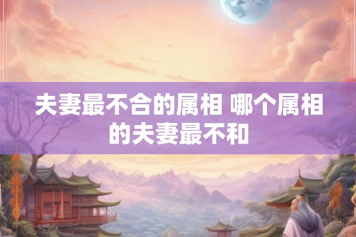 夫妻最不合的属相 哪个属相的夫妻最不和