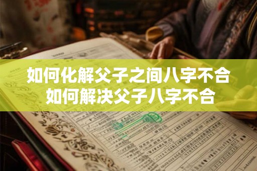 如何化解父子之间八字不合 如何解决父子八字不合