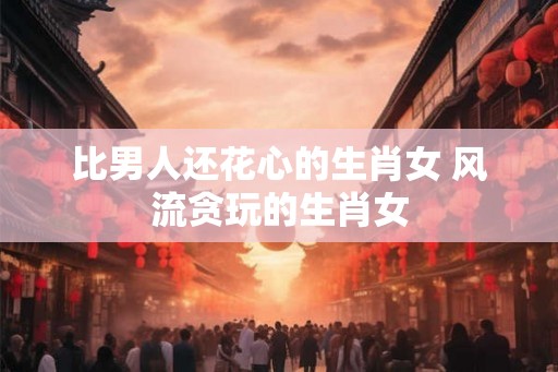 比男人还花心的生肖女 风流贪玩的生肖女