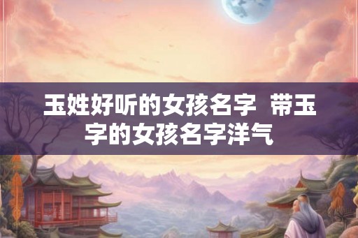 玉姓好听的女孩名字  带玉字的女孩名字洋气
