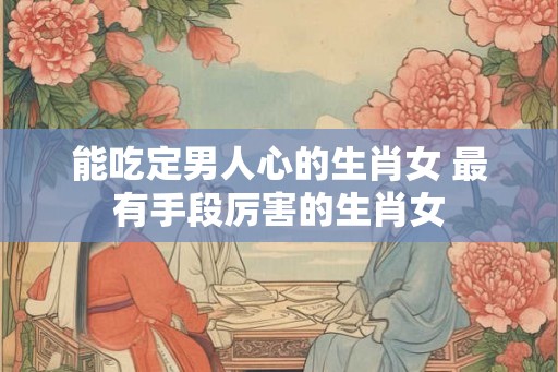 能吃定男人心的生肖女 最有手段厉害的生肖女