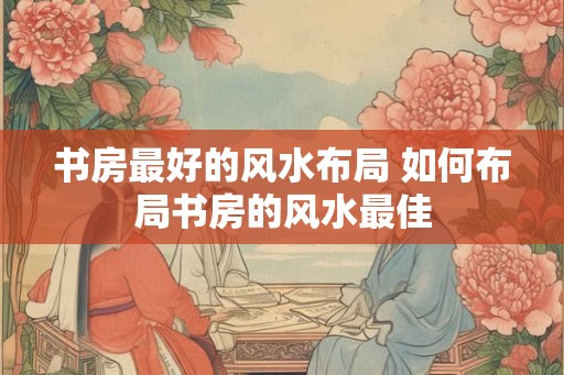 书房最好的风水布局 如何布局书房的风水最佳