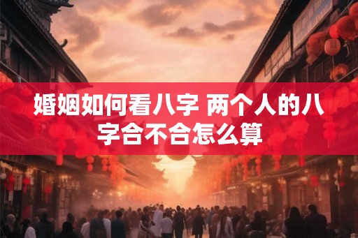 婚姻如何看八字 两个人的八字合不合怎么算