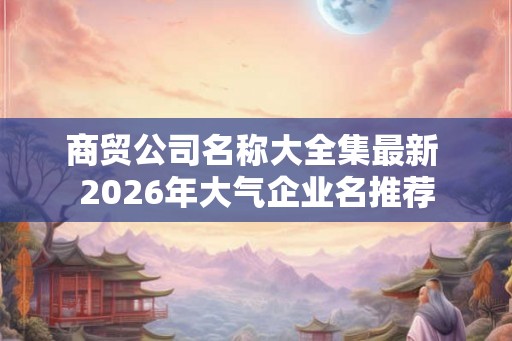 商贸公司名称大全集最新 2026年大气企业名推荐