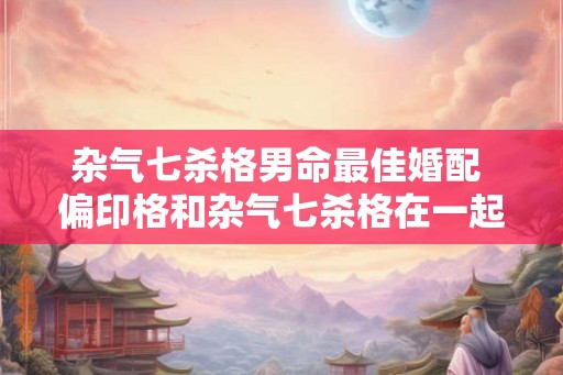 杂气七杀格男命最佳婚配 偏印格和杂气七杀格在一起好吗