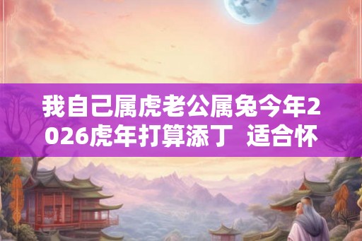 我自己属虎老公属兔今年2026虎年打算添丁  适合怀孕要宝宝吗